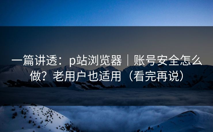 一篇讲透:p站浏览器|账号安全怎么做?老用户也适用(看完再说) 一篇讲透:p站浏览器|账号安全怎么做?老用户也适用(看完再说)