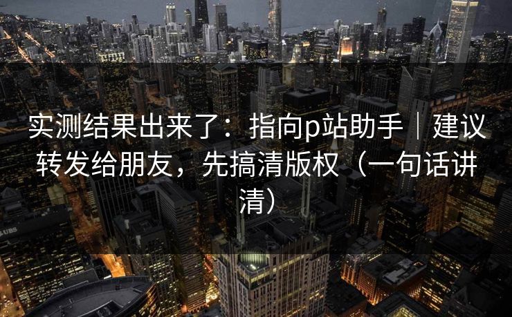 实测结果出来了:指向p站助手|建议转发给朋友,先搞清版权(一句话讲清) 实测结果出来了:指向p站助手|建议转发给朋友,先搞清版权(一句话讲清)