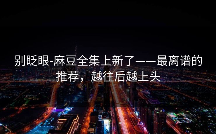 别眨眼-麻豆全集上新了——最离谱的推荐,越往后越上头 别眨眼-麻豆全集上新了——最离谱的推荐,越往后越上头