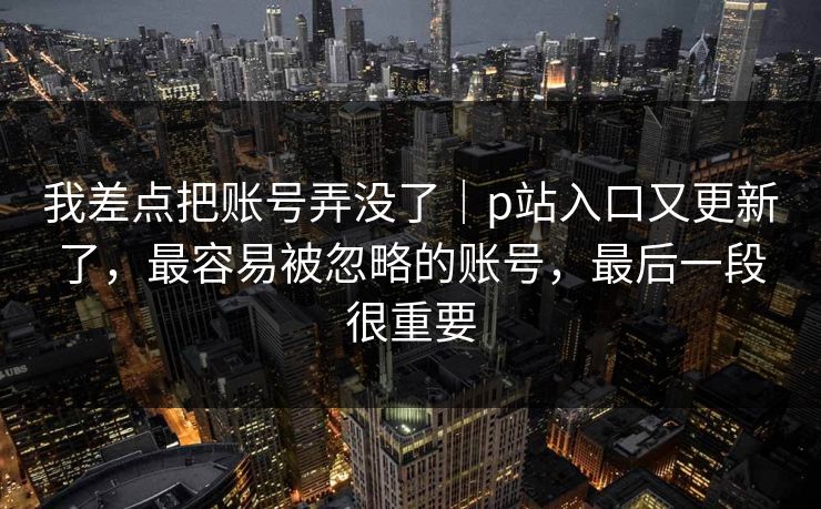 我差点把账号弄没了|p站入口又更新了,最容易被忽略的账号,最后一段很重要 我差点把账号弄没了|p站入口又更新了,最容易被忽略的账号,最后一段很重要