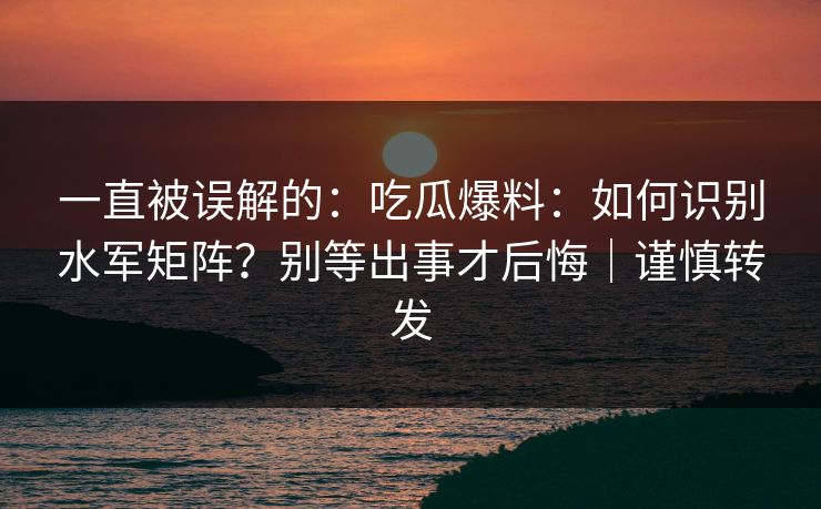 一直被误解的:吃瓜爆料:如何识别水军矩阵?别等出事才后悔|谨慎转发 一直被误解的:吃瓜爆料:如何识别水军矩阵?别等出事才后悔|谨慎转发