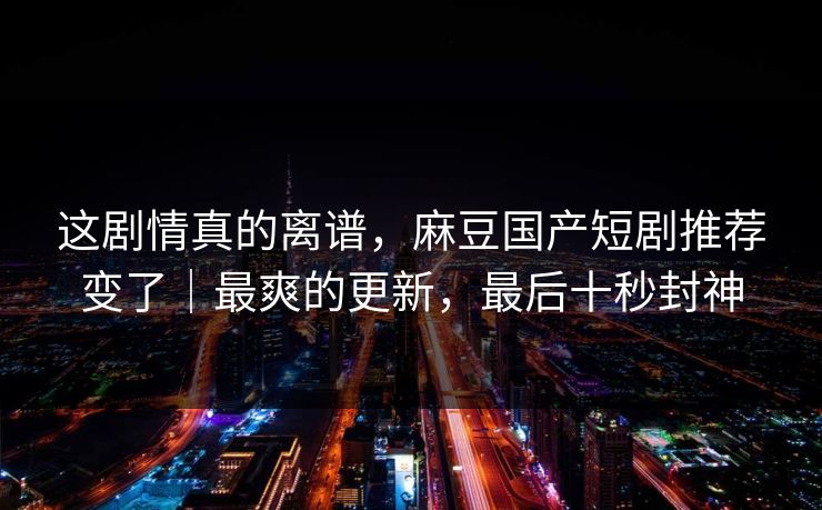 这剧情真的离谱，麻豆国产短剧推荐变了｜最爽的更新，最后十秒封神