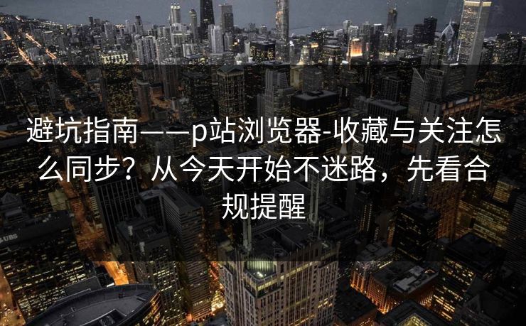 避坑指南——p站浏览器-收藏与关注怎么同步?从今天开始不迷路,先看合规提醒 避坑指南——p站浏览器-收藏与关注怎么同步?从今天开始不迷路,先看合规提醒
