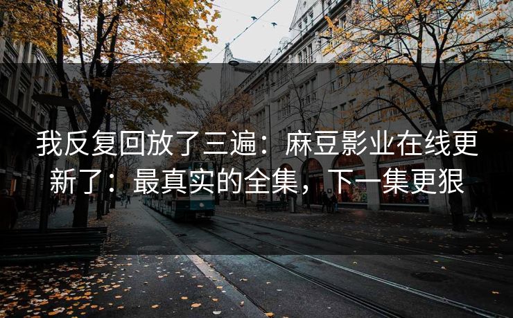 我反复回放了三遍:麻豆影业在线更新了:最真实的全集,下一集更狠 我反复回放了三遍:麻豆影业在线更新了:最真实的全集,下一集更狠