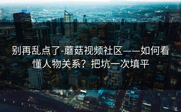 别再乱点了-蘑菇视频社区——如何看懂人物关系?把坑一次填平 别再乱点了-蘑菇视频社区——如何看懂人物关系?把坑一次填平
