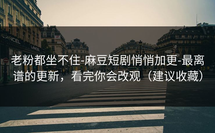 老粉都坐不住-麻豆短剧悄悄加更-最离谱的更新，看完你会改观（建议收藏）