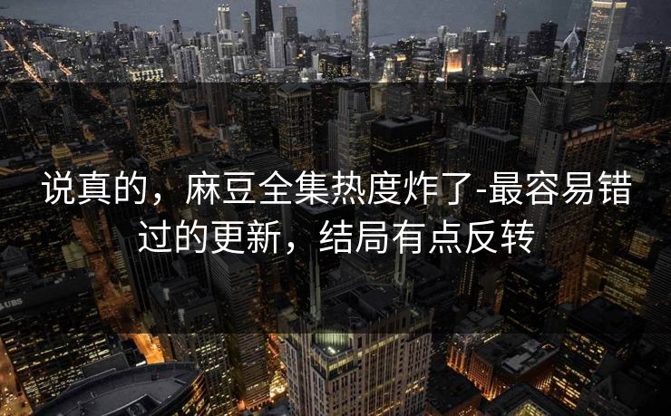 说真的，麻豆全集热度炸了-最容易错过的更新，结局有点反转