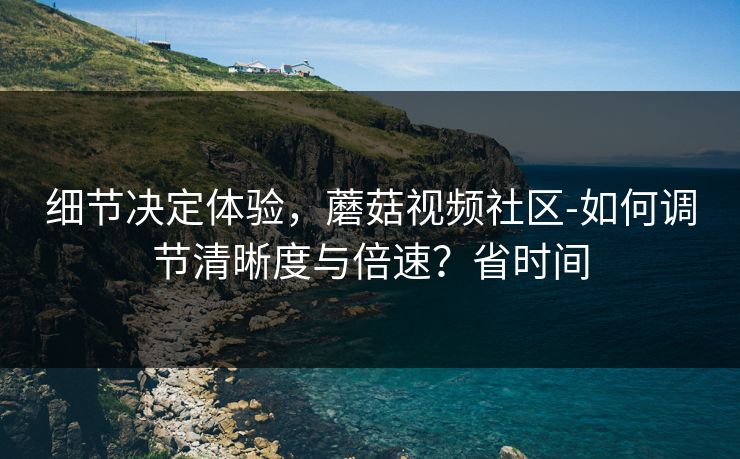 细节决定体验,蘑菇视频社区-如何调节清晰度与倍速?省时间 细节决定体验,蘑菇视频社区-如何调节清晰度与倍速?省时间