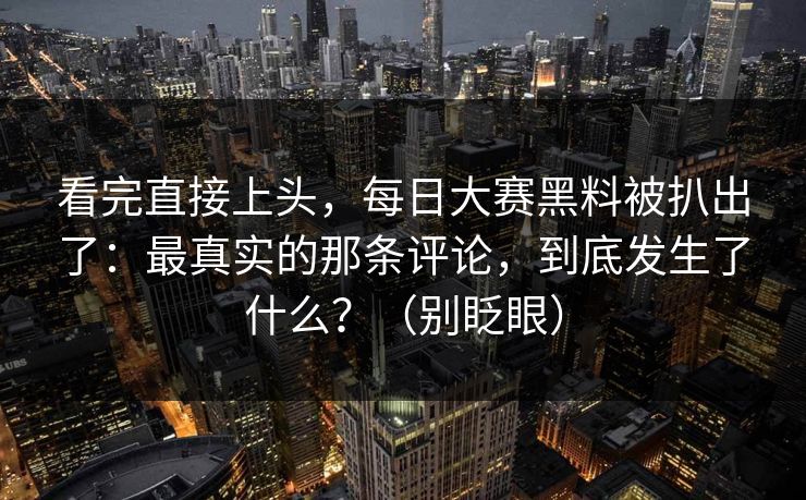 看完直接上头，每日大赛黑料被扒出了：最真实的那条评论，到底发生了什么？（别眨眼）