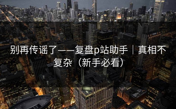 别再传谣了——复盘p站助手|真相不复杂(新手必看) 别再传谣了——复盘p站助手|真相不复杂(新手必看)
