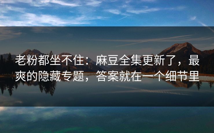 老粉都坐不住:麻豆全集更新了,最爽的隐藏专题,答案就在一个细节里 老粉都坐不住:麻豆全集更新了,最爽的隐藏专题,答案就在一个细节里