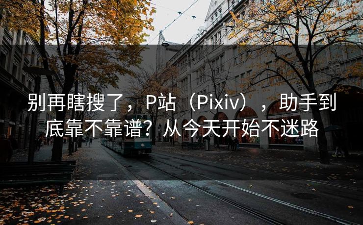 别再瞎搜了,P站(Pixiv),助手到底靠不靠谱?从今天开始不迷路 别再瞎搜了,P站(Pixiv),助手到底靠不靠谱?从今天开始不迷路