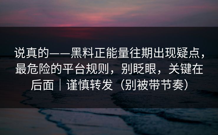 说真的——黑料正能量往期出现疑点,最危险的平台规则,别眨眼,关键在后面|谨慎转发(别被带节奏) 说真的——黑料正能量往期出现疑点,最危险的平台规则,别眨眼,关键在后面|谨慎转发(别被带节奏)