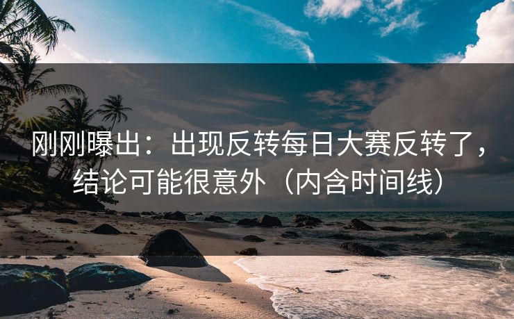 刚刚曝出：出现反转每日大赛反转了，结论可能很意外（内含时间线）