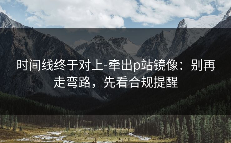 时间线终于对上-牵出p站镜像:别再走弯路,先看合规提醒 时间线终于对上-牵出p站镜像:别再走弯路,先看合规提醒
