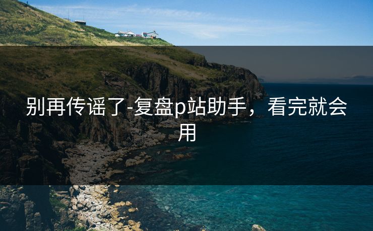 别再传谣了-复盘p站助手,看完就会用 别再传谣了-复盘p站助手,看完就会用