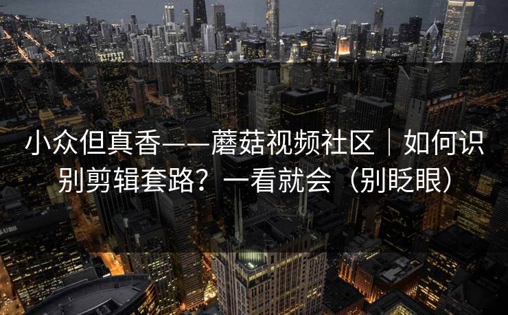 小众但真香——蘑菇视频社区｜如何识别剪辑套路？一看就会（别眨眼）