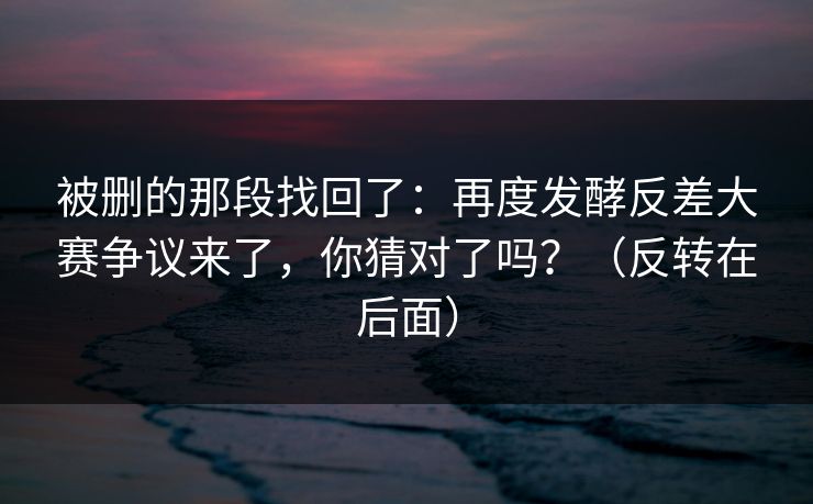 被删的那段找回了:再度发酵反差大赛争议来了,你猜对了吗?(反转在后面) 被删的那段找回了:再度发酵反差大赛争议来了,你猜对了吗?(反转在后面)