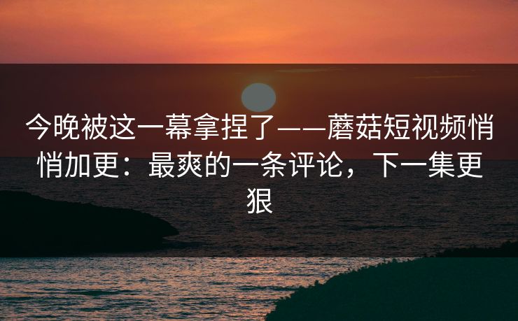 今晚被这一幕拿捏了——蘑菇短视频悄悄加更：最爽的一条评论，下一集更狠