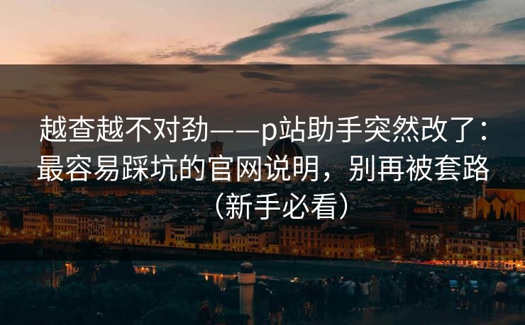 越查越不对劲——p站助手突然改了:最容易踩坑的官网说明,别再被套路(新手必看) 越查越不对劲——p站助手突然改了:最容易踩坑的官网说明,别再被套路(新手必看)