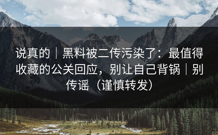 说真的｜黑料被二传污染了：最值得收藏的公关回应，别让自己背锅｜别传谣（谨慎转发）