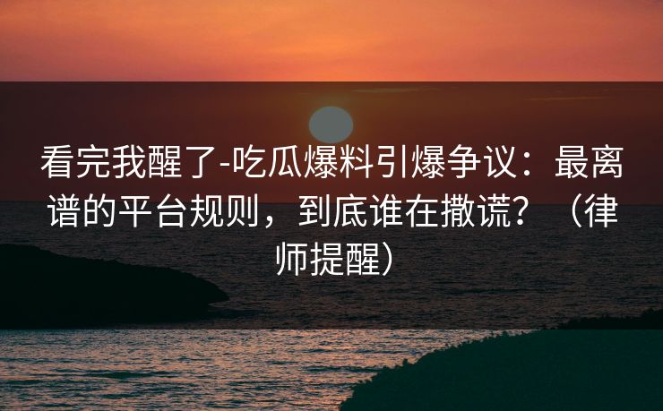看完我醒了-吃瓜爆料引爆争议：最离谱的平台规则，到底谁在撒谎？（律师提醒）