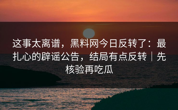 这事太离谱，黑料网今日反转了：最扎心的辟谣公告，结局有点反转｜先核验再吃瓜