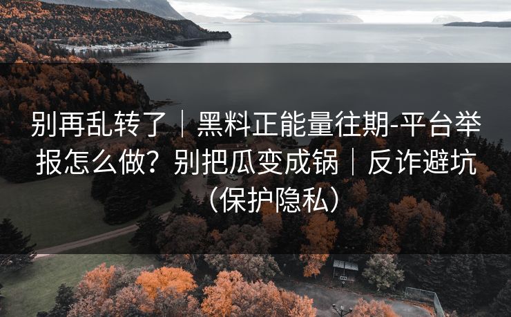 别再乱转了|黑料正能量往期-平台举报怎么做?别把瓜变成锅|反诈避坑(保护隐私) 别再乱转了|黑料正能量往期-平台举报怎么做?别把瓜变成锅|反诈避坑(保护隐私)