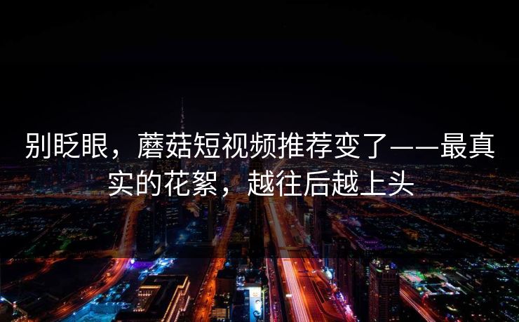 别眨眼,蘑菇短视频推荐变了——最真实的花絮,越往后越上头 别眨眼,蘑菇短视频推荐变了——最真实的花絮,越往后越上头