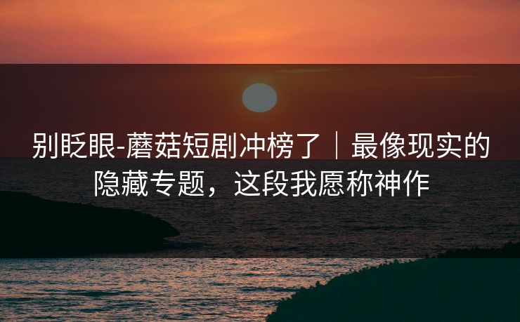 别眨眼-蘑菇短剧冲榜了|最像现实的隐藏专题,这段我愿称神作 别眨眼-蘑菇短剧冲榜了|最像现实的隐藏专题,这段我愿称神作