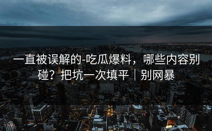 一直被误解的-吃瓜爆料，哪些内容别碰？把坑一次填平｜别网暴