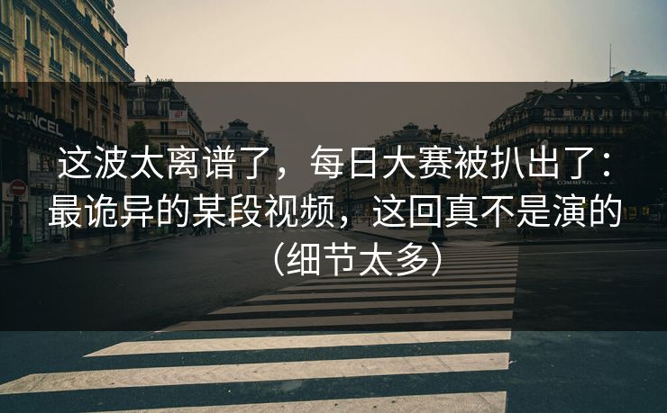 这波太离谱了，每日大赛被扒出了：最诡异的某段视频，这回真不是演的（细节太多）
