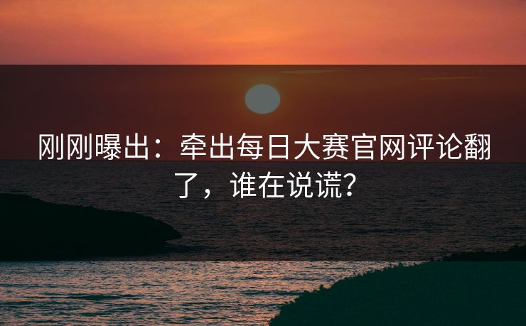 刚刚曝出：牵出每日大赛官网评论翻了，谁在说谎？