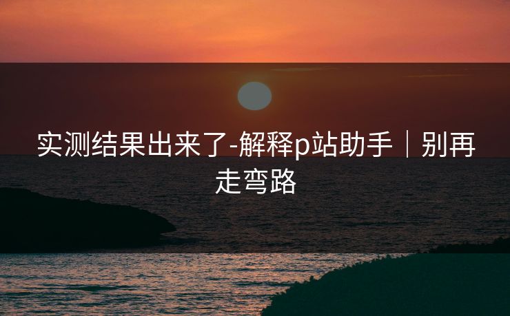 实测结果出来了-解释p站助手|别再走弯路 实测结果出来了-解释p站助手|别再走弯路
