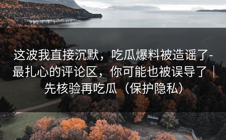 这波我直接沉默,吃瓜爆料被造谣了-最扎心的评论区,你可能也被误导了|先核验再吃瓜(保护隐私) 这波我直接沉默,吃瓜爆料被造谣了-最扎心的评论区,你可能也被误导了|先核验再吃瓜(保护隐私)