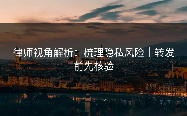律师视角解析:梳理隐私风险|转发前先核验 律师视角解析:梳理隐私风险|转发前先核验