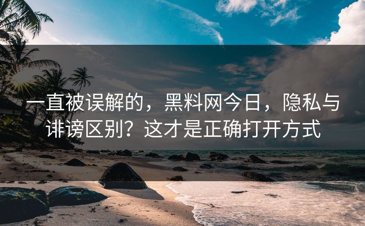 一直被误解的，黑料网今日，隐私与诽谤区别？这才是正确打开方式