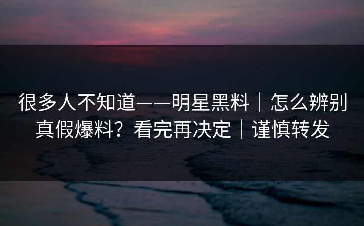 很多人不知道——明星黑料|怎么辨别真假爆料?看完再决定|谨慎转发 很多人不知道——明星黑料|怎么辨别真假爆料?看完再决定|谨慎转发