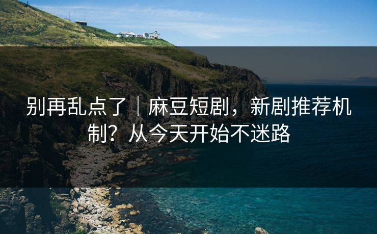 别再乱点了|麻豆短剧,新剧推荐机制?从今天开始不迷路 别再乱点了|麻豆短剧,新剧推荐机制?从今天开始不迷路