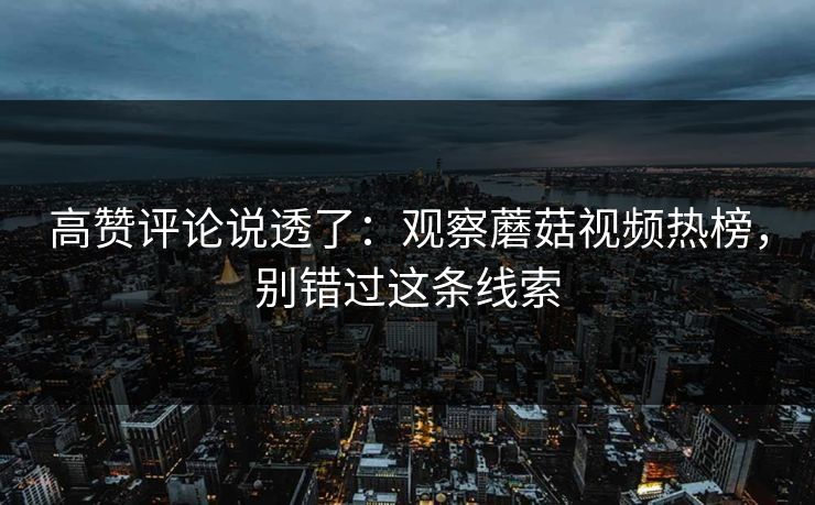 高赞评论说透了:观察蘑菇视频热榜,别错过这条线索 高赞评论说透了:观察蘑菇视频热榜,别错过这条线索