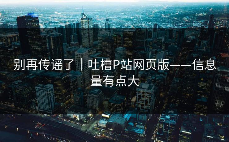 别再传谣了|吐槽P站网页版——信息量有点大 别再传谣了|吐槽P站网页版——信息量有点大