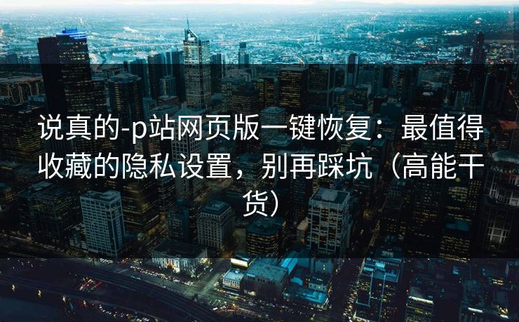 说真的-p站网页版一键恢复:最值得收藏的隐私设置,别再踩坑(高能干货) 说真的-p站网页版一键恢复:最值得收藏的隐私设置,别再踩坑(高能干货)