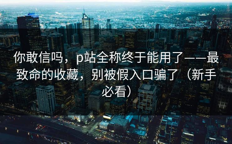你敢信吗,p站全称终于能用了——最致命的收藏,别被假入口骗了(新手必看) 你敢信吗,p站全称终于能用了——最致命的收藏,别被假入口骗了(新手必看)