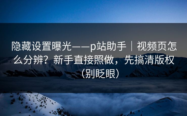 隐藏设置曝光——p站助手|视频页怎么分辨?新手直接照做,先搞清版权(别眨眼) 隐藏设置曝光——p站助手|视频页怎么分辨?新手直接照做,先搞清版权(别眨眼)
