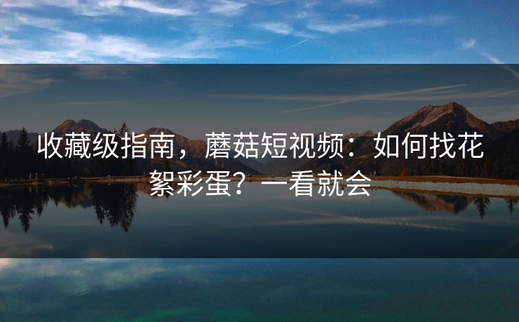 收藏级指南,蘑菇短视频:如何找花絮彩蛋?一看就会 收藏级指南,蘑菇短视频:如何找花絮彩蛋?一看就会