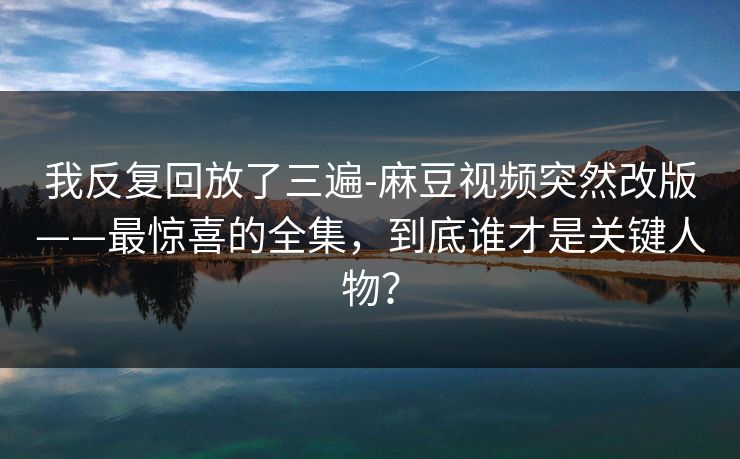 我反复回放了三遍-麻豆视频突然改版——最惊喜的全集,到底谁才是关键人物? 我反复回放了三遍-麻豆视频突然改版——最惊喜的全集,到底谁才是关键人物?