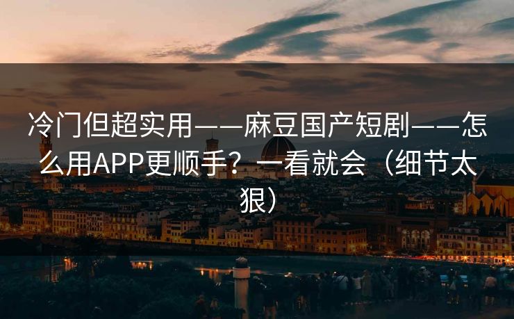 冷门但超实用——麻豆国产短剧——怎么用APP更顺手？一看就会（细节太狠）