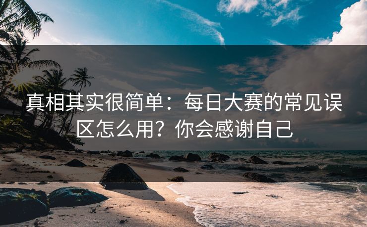 真相其实很简单:每日大赛的常见误区怎么用?你会感谢自己 真相其实很简单:每日大赛的常见误区怎么用?你会感谢自己