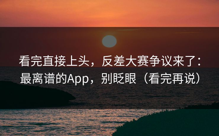 看完直接上头，反差大赛争议来了：最离谱的App，别眨眼（看完再说）