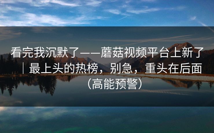 看完我沉默了——蘑菇视频平台上新了|最上头的热榜,别急,重头在后面(高能预警) 看完我沉默了——蘑菇视频平台上新了|最上头的热榜,别急,重头在后面(高能预警)